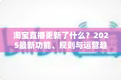 淘宝直播更新了什么?2025最新功能、规则与运营趋势一站式深度解读 淘宝直播更新了什么?2025最新功能、规则与运营趋势一站式深度解读