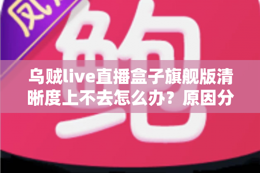 乌贼live直播盒子旗舰版清晰度上不去怎么办?原因分析与实用解决方案全攻略 乌贼live直播盒子旗舰版清晰度上不去怎么办?原因分析与实用解决方案全攻略