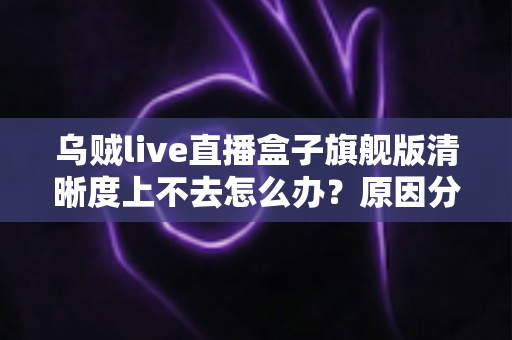 乌贼live直播盒子旗舰版清晰度上不去怎么办？原因分析与实用解决方案全攻略
