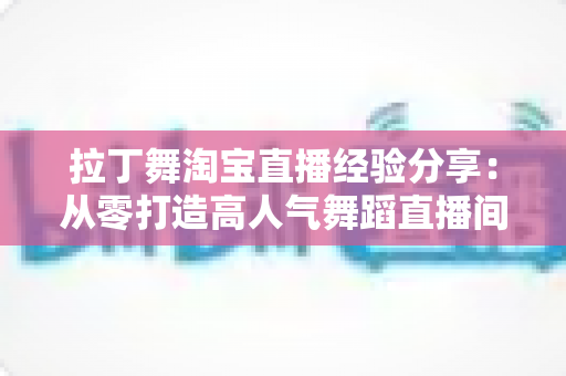 拉丁舞淘宝直播经验分享：从零打造高人气舞蹈直播间的实战全攻略