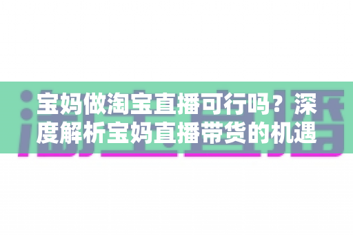 宝妈做淘宝直播可行吗？深度解析宝妈直播带货的机遇、挑战与实操全攻略
