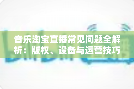 音乐淘宝直播常见问题全解析：版权、设备与运营技巧一站式指南
