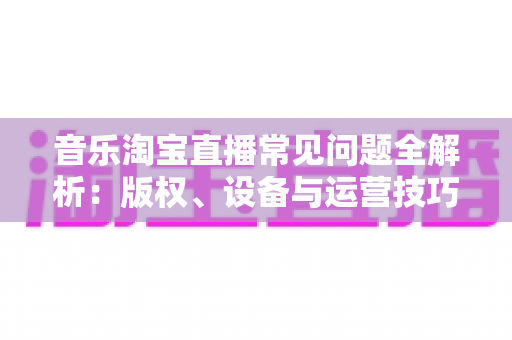 音乐淘宝直播常见问题全解析：版权、设备与运营技巧一站式指南