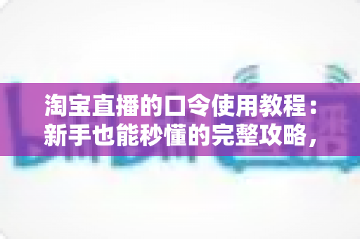淘宝直播的口令使用教程:新手也能秒懂的完整攻略,教你轻松领取直播专属福利 淘宝直播的口令使用教程:新手也能秒懂的完整攻略,教你轻松领取直播专属福利