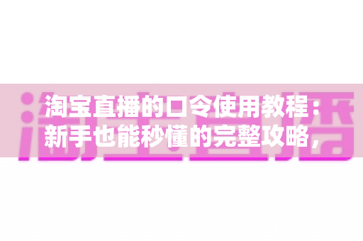 淘宝直播的口令使用教程：新手也能秒懂的完整攻略，教你轻松领取直播专属福利