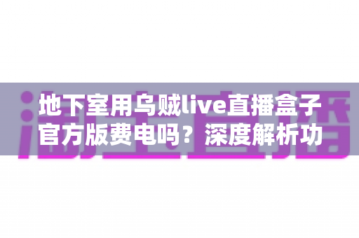 地下室用乌贼live直播盒子官方版费电吗?深度解析功耗真相与实用省电指南 地下室用乌贼live直播盒子官方版费电吗?深度解析功耗真相与实用省电指南