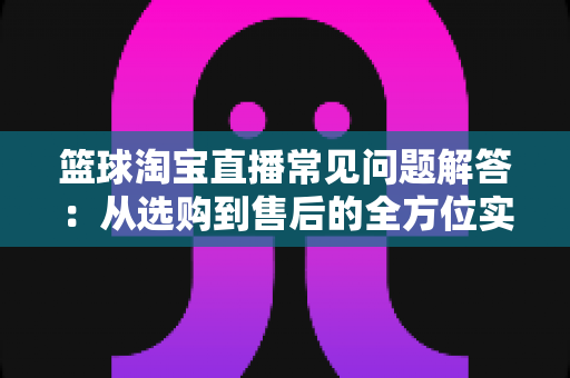 篮球淘宝直播常见问题解答:从选购到售后的全方位实用指南 篮球淘宝直播常见问题解答:从选购到售后的全方位实用指南