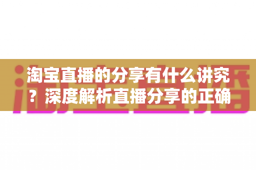 淘宝直播的分享有什么讲究？深度解析直播分享的正确方法与实战技巧