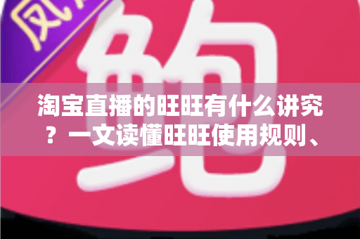 淘宝直播的旺旺有什么讲究？一文读懂旺旺使用规则、话术红线与转化技巧