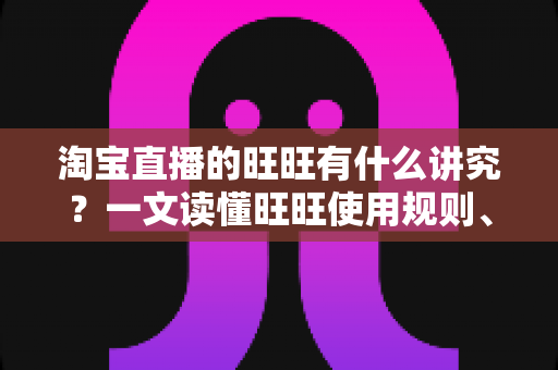 淘宝直播的旺旺有什么讲究？一文读懂旺旺使用规则、话术红线与转化技巧