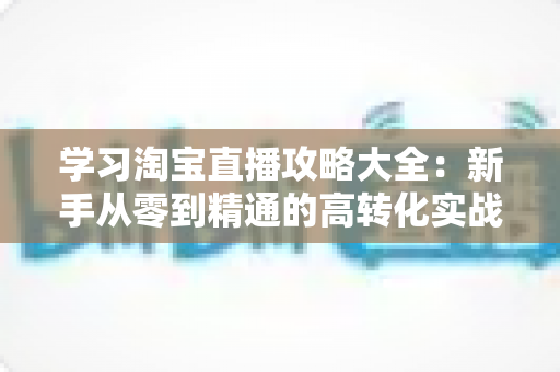 学习淘宝直播攻略大全:新手从零到精通的高转化实战指南 学习淘宝直播攻略大全:新手从零到精通的高转化实战指南