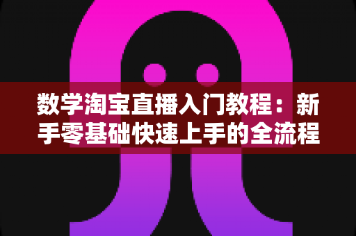 数学淘宝直播入门教程：新手零基础快速上手的全流程实战指南