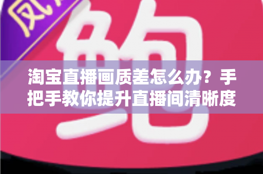 淘宝直播画质差怎么办？手把手教你提升直播间清晰度的完整攻略