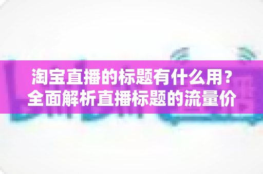 淘宝直播的标题有什么用?全面解析直播标题的流量价值与优化策略 淘宝直播的标题有什么用?全面解析直播标题的流量价值与优化策略