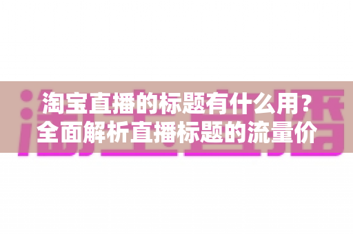 淘宝直播的标题有什么用?全面解析直播标题的流量价值与优化策略 淘宝直播的标题有什么用?全面解析直播标题的流量价值与优化策略
