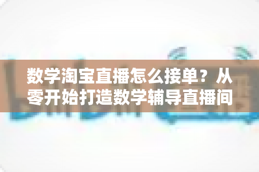 数学淘宝直播怎么接单？从零开始打造数学辅导直播间的接单变现全攻略