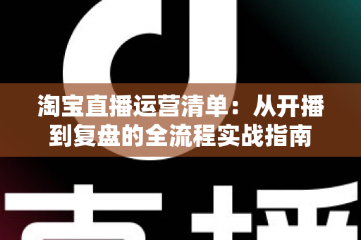 淘宝直播运营清单:从开播到复盘的全流程实战指南 淘宝直播运营清单:从开播到复盘的全流程实战指南