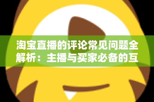 淘宝直播的评论常见问题全解析：主播与买家必备的互动避坑指南