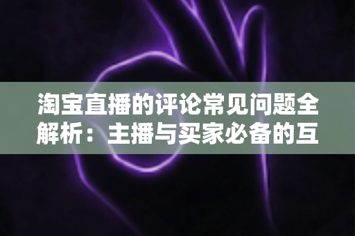 淘宝直播的评论常见问题全解析：主播与买家必备的互动避坑指南