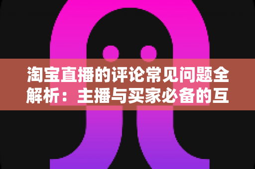 淘宝直播的评论常见问题全解析：主播与买家必备的互动避坑指南