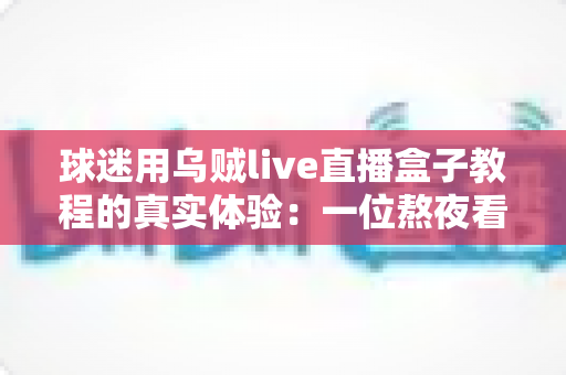球迷用乌贼live直播盒子教程的真实体验:一位熬夜看球老球迷的全程实测分享 球迷用乌贼live直播盒子教程的真实体验:一位熬夜看球老球迷的全程实测分享