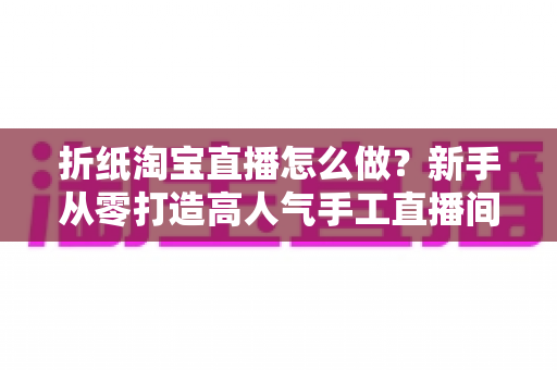 折纸淘宝直播怎么做?新手从零打造高人气手工直播间的完整攻略 折纸淘宝直播怎么做?新手从零打造高人气手工直播间的完整攻略
