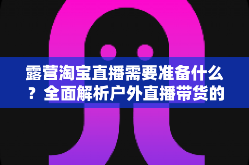 露营淘宝直播需要准备什么？全面解析户外直播带货的装备与筹备清单