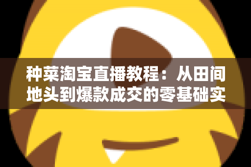 种菜淘宝直播教程:从田间地头到爆款成交的零基础实战指南 种菜淘宝直播教程:从田间地头到爆款成交的零基础实战指南