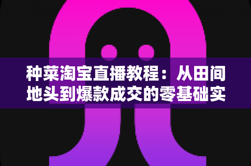 种菜淘宝直播教程:从田间地头到爆款成交的零基础实战指南 种菜淘宝直播教程:从田间地头到爆款成交的零基础实战指南