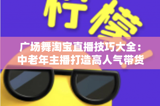 广场舞淘宝直播技巧大全:中老年主播打造高人气带货直播间的实战指南 广场舞淘宝直播技巧大全:中老年主播打造高人气带货直播间的实战指南