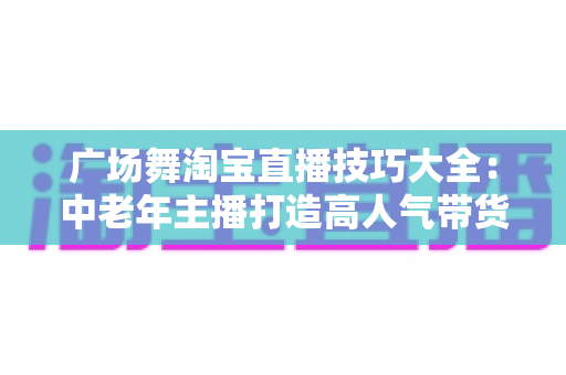 广场舞淘宝直播技巧大全:中老年主播打造高人气带货直播间的实战指南 广场舞淘宝直播技巧大全:中老年主播打造高人气带货直播间的实战指南