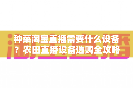 种菜淘宝直播需要什么设备？农田直播设备选购全攻略与实战配置指南