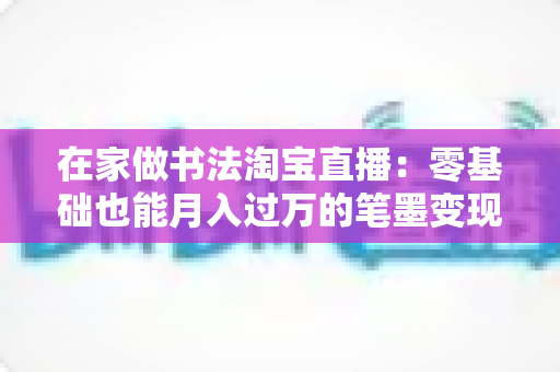 在家做书法淘宝直播:零基础也能月入过万的笔墨变现全攻略 在家做书法淘宝直播:零基础也能月入过万的笔墨变现全攻略