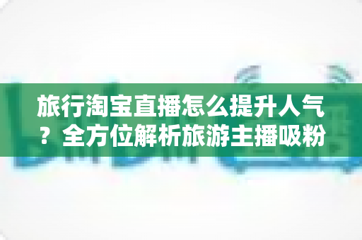 旅行淘宝直播怎么提升人气？全方位解析旅游主播吸粉引流的实用策略