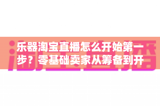 乐器淘宝直播怎么开始第一步？零基础卖家从筹备到开播的完整实战指南