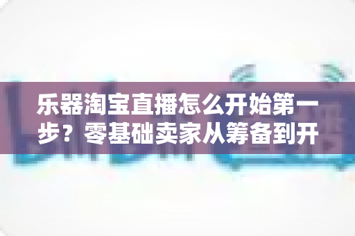 乐器淘宝直播怎么开始第一步？零基础卖家从筹备到开播的完整实战指南