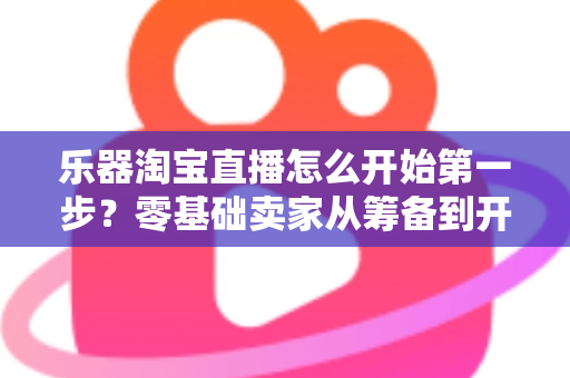 乐器淘宝直播怎么开始第一步？零基础卖家从筹备到开播的完整实战指南