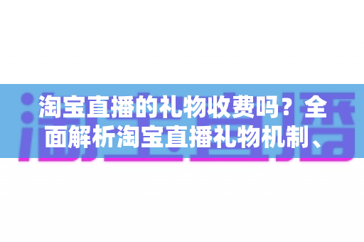 淘宝直播的礼物收费吗？全面解析淘宝直播礼物机制、费用与理性消费指南