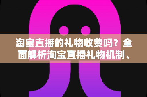 淘宝直播的礼物收费吗？全面解析淘宝直播礼物机制、费用与理性消费指南