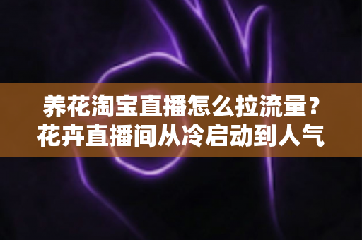 养花淘宝直播怎么拉流量？花卉直播间从冷启动到人气爆棚的全套引流实战指南