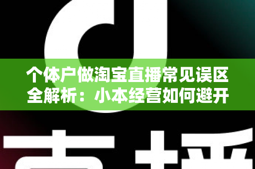 个体户做淘宝直播常见误区全解析：小本经营如何避开陷阱，实现稳定出单与长期增长