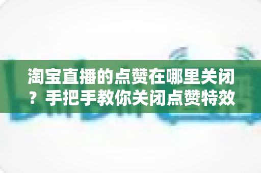 淘宝直播的点赞在哪里关闭？手把手教你关闭点赞特效与互动干扰的完整实用指南