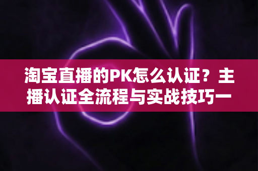 淘宝直播的PK怎么认证?主播认证全流程与实战技巧一站式指南 淘宝直播的PK怎么认证?主播认证全流程与实战技巧一站式指南