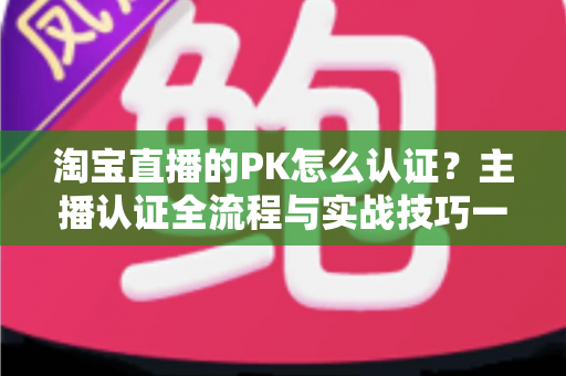 淘宝直播的PK怎么认证?主播认证全流程与实战技巧一站式指南 淘宝直播的PK怎么认证?主播认证全流程与实战技巧一站式指南