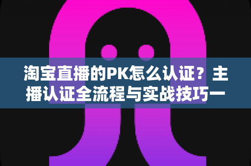淘宝直播的PK怎么认证?主播认证全流程与实战技巧一站式指南 淘宝直播的PK怎么认证?主播认证全流程与实战技巧一站式指南