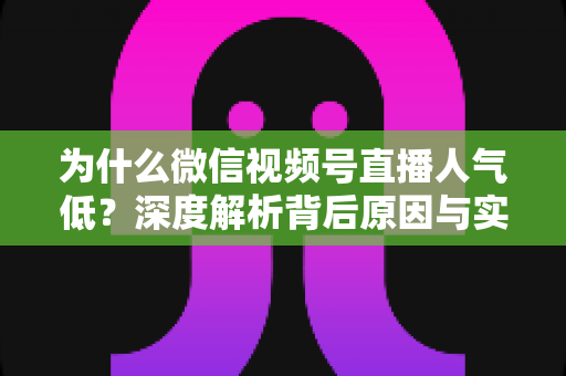为什么微信视频号直播人气低？深度解析背后原因与实用破局指南