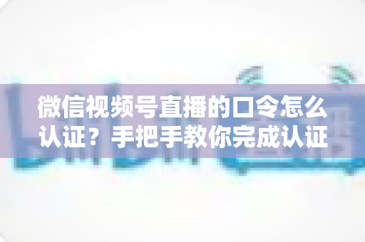 微信视频号直播的口令怎么认证?手把手教你完成认证与口令设置全流程 微信视频号直播的口令怎么认证?手把手教你完成认证与口令设置全流程