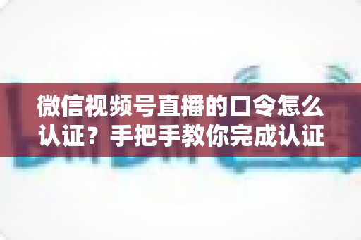 微信视频号直播的口令怎么认证?手把手教你完成认证与口令设置全流程 微信视频号直播的口令怎么认证?手把手教你完成认证与口令设置全流程