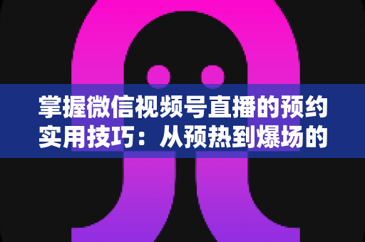 掌握微信视频号直播的预约实用技巧：从预热到爆场的全流程运营指南