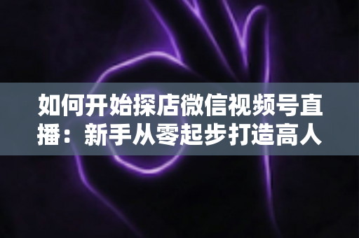 如何开始探店微信视频号直播:新手从零起步打造高人气探店直播间的完整实操指南 如何开始探店微信视频号直播:新手从零起步打造高人气探店直播间的完整实操指南